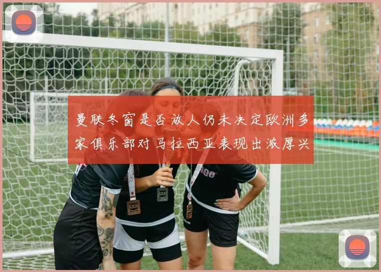 曼联冬窗是否放人仍未决定欧洲多家俱乐部对马拉西亚表现出浓厚兴趣