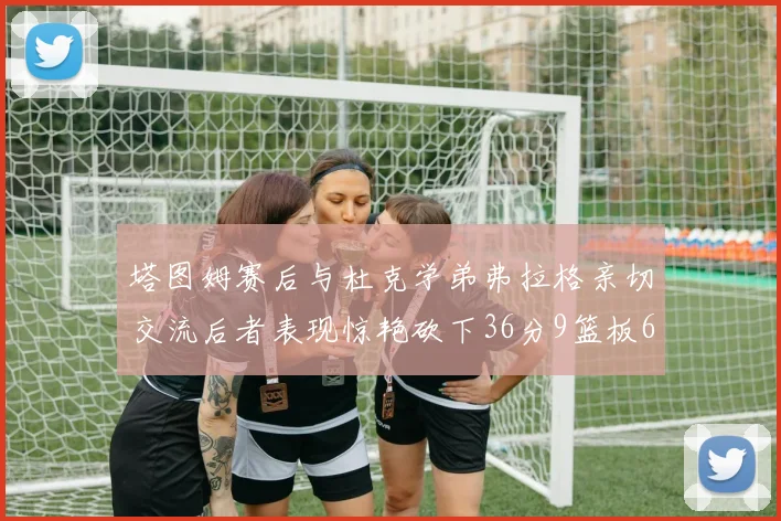 塔图姆赛后与杜克学弟弗拉格亲切交流后者表现惊艳砍下36分9篮板6助攻