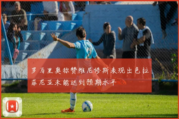 罗马里奥称赞维尼修斯表现出色拉菲尼亚未能达到预期水平