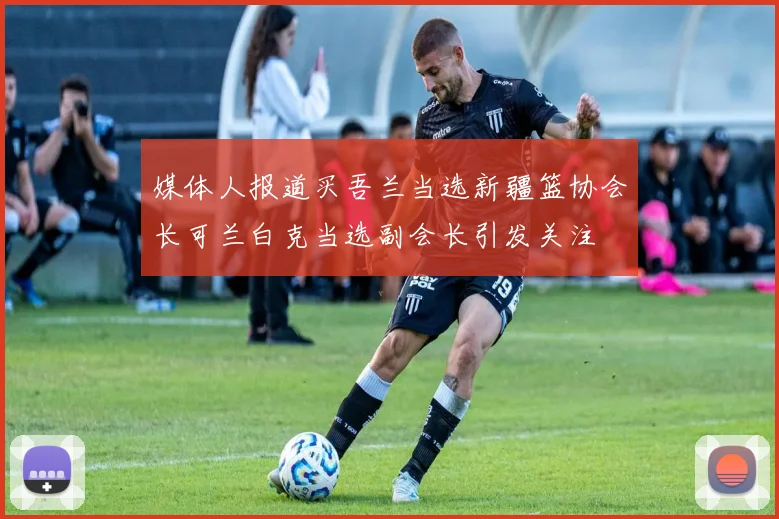 媒体人报道买吾兰当选新疆篮协会长可兰白克当选副会长引发关注