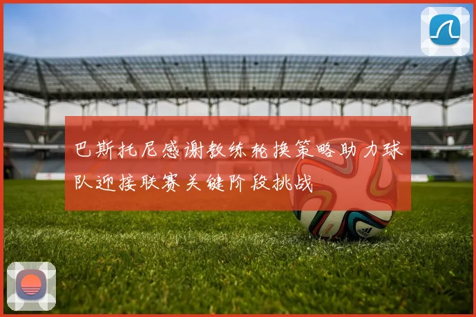 巴斯托尼感谢教练轮换策略助力球队迎接联赛关键阶段挑战