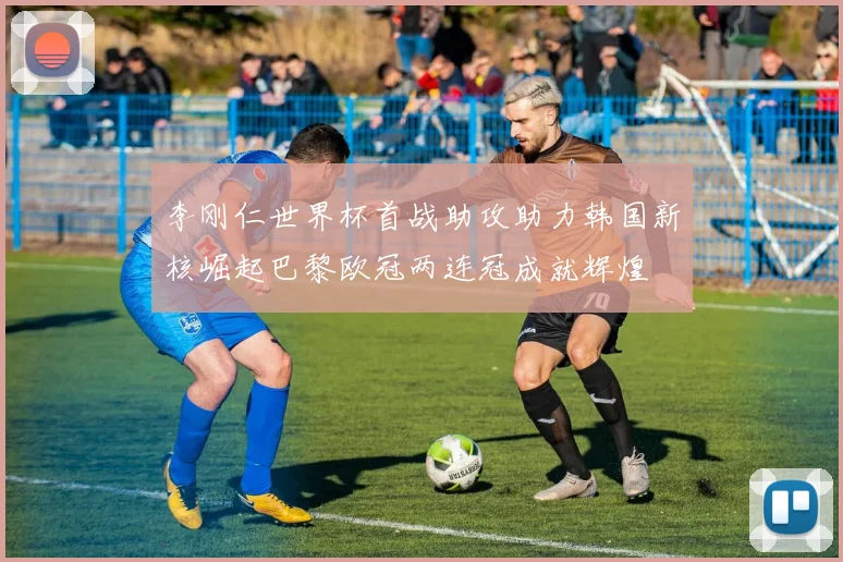 李刚仁世界杯首战助攻助力韩国新核崛起巴黎欧冠两连冠成就辉煌