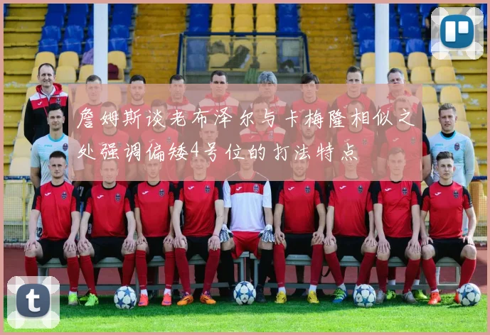 詹姆斯谈老布泽尔与卡梅隆相似之处强调偏矮4号位的打法特点