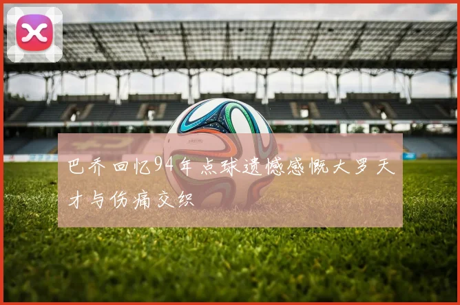 巴乔回忆94年点球遗憾感慨大罗天才与伤痛交织
