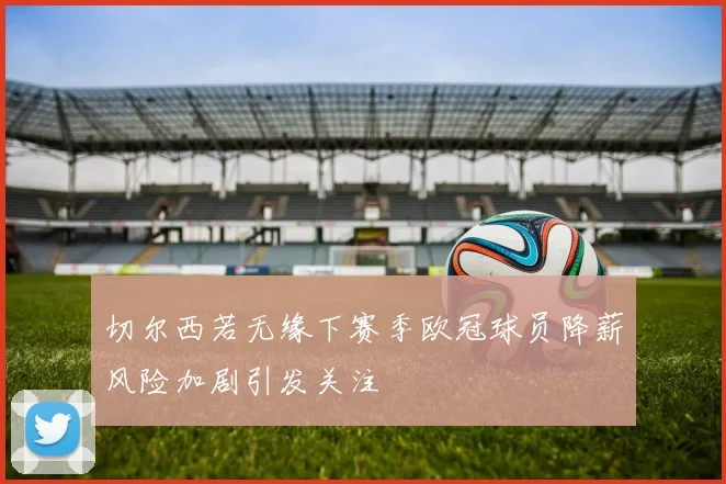 切尔西若无缘下赛季欧冠球员降薪风险加剧引发关注