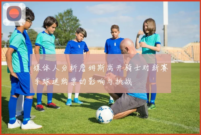 媒体人分析詹姆斯离开骑士对新赛季球迷购票的影响与挑战