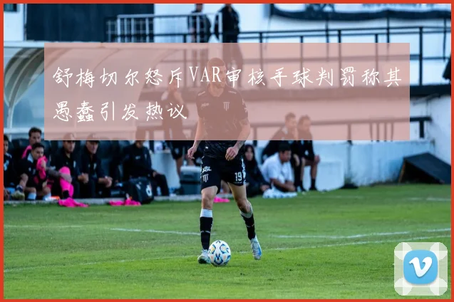 舒梅切尔怒斥VAR审核手球判罚称其愚蠢引发热议