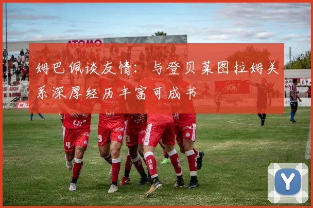 姆巴佩谈友情：与登贝莱图拉姆关系深厚经历丰富可成书