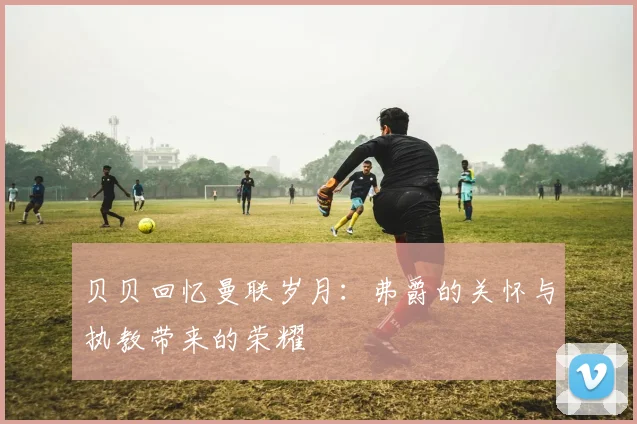贝贝回忆曼联岁月：弗爵的关怀与执教带来的荣耀