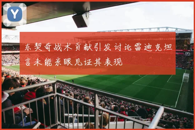 东契奇战术贡献引发讨论雷迪克坦言未能亲眼见证其表现