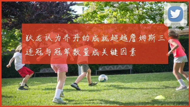 狄龙认为乔丹的成就超越詹姆斯三连冠与冠军数量成关键因素