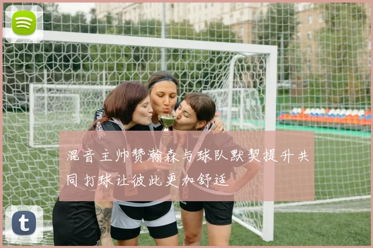 混音主帅赞瀚森与球队默契提升共同打球让彼此更加舒适