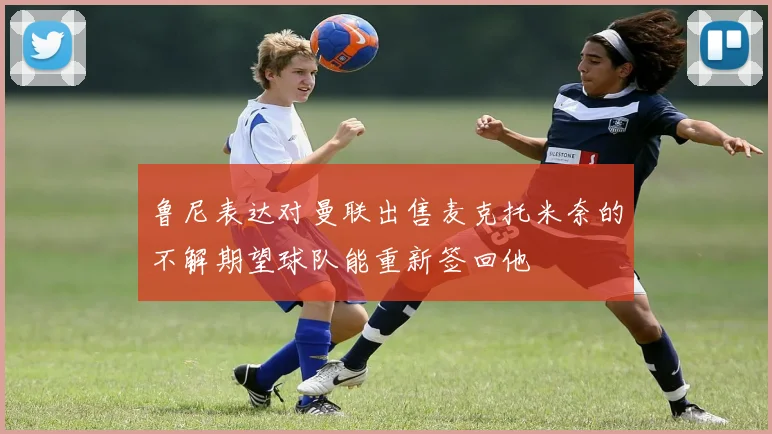 鲁尼表达对曼联出售麦克托米奈的不解期望球队能重新签回他
