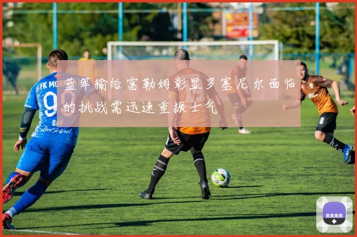 蓝军输给富勒姆彰显罗塞尼尔面临的挑战需迅速重振士气