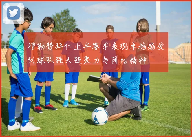 穆勒赞拜仁上半赛季表现卓越感受到球队强大凝聚力与团结精神