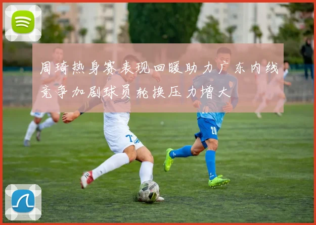 周琦热身赛表现回暖助力广东内线竞争加剧球员轮换压力增大