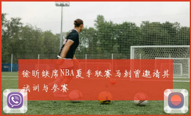 徐昕缺席NBA夏季联赛马刺曾邀请其试训与参赛