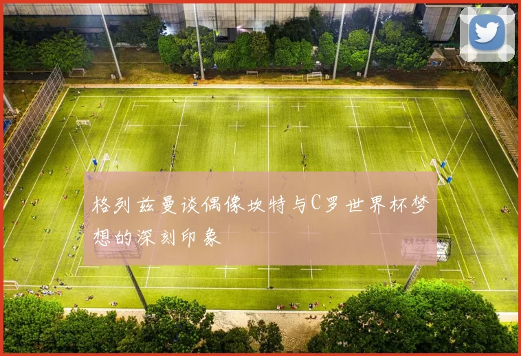 格列兹曼谈偶像坎特与C罗世界杯梦想的深刻印象