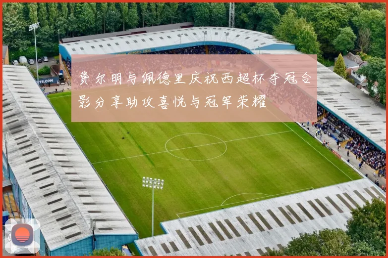 费尔明与佩德里庆祝西超杯夺冠合影分享助攻喜悦与冠军荣耀