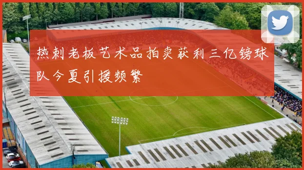 热刺老板艺术品拍卖获利三亿镑球队今夏引援频繁