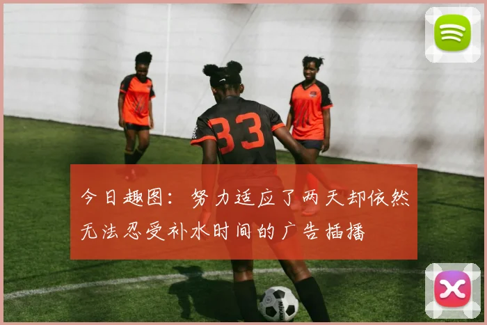 今日趣图：努力适应了两天却依然无法忍受补水时间的广告插播