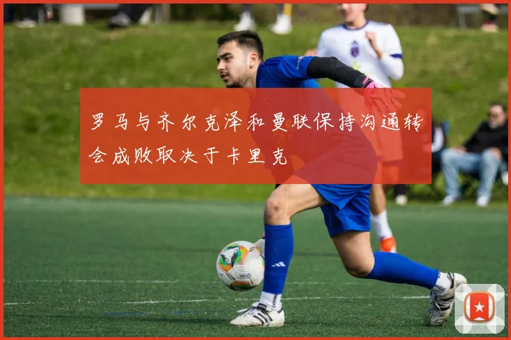 罗马与齐尔克泽和曼联保持沟通转会成败取决于卡里克