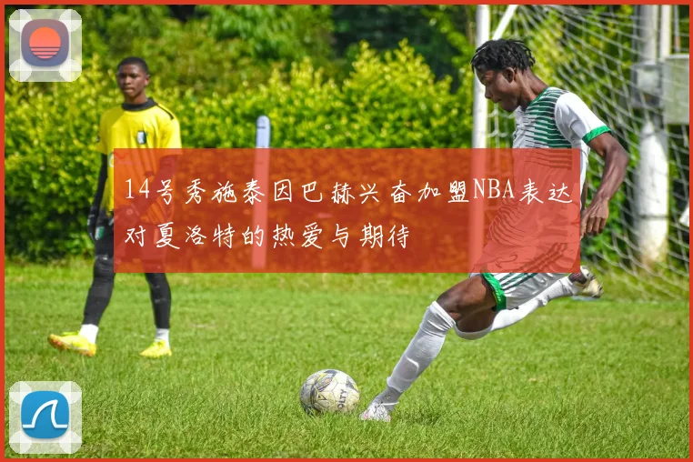 14号秀施泰因巴赫兴奋加盟NBA表达对夏洛特的热爱与期待