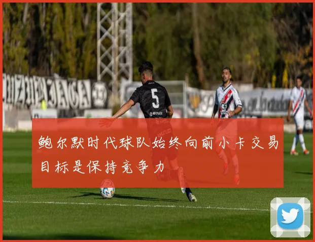 鲍尔默时代球队始终向前小卡交易目标是保持竞争力
