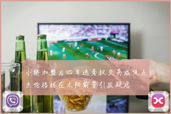 小桥加盟后四年选秀权交易成焦点杰伦格林在太阳前景引发疑虑