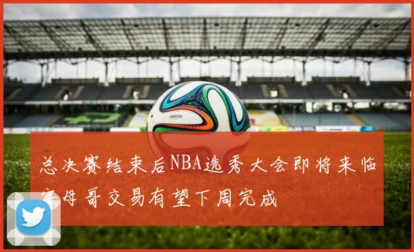 总决赛结束后NBA选秀大会即将来临字母哥交易有望下周完成
