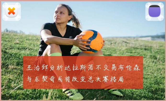 王治郅分析达拉斯若不交易布伦森与东契奇或将改变总决赛格局